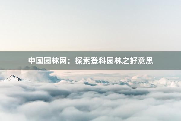 中国园林网：探索登科园林之好意思